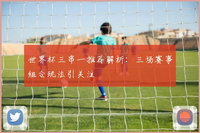 世界杯三串一推荐解析:三场赛事组合玩法引关注