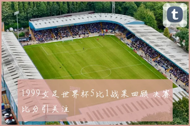 1999女足世界杯5比1战果回顾 决赛比分引关注