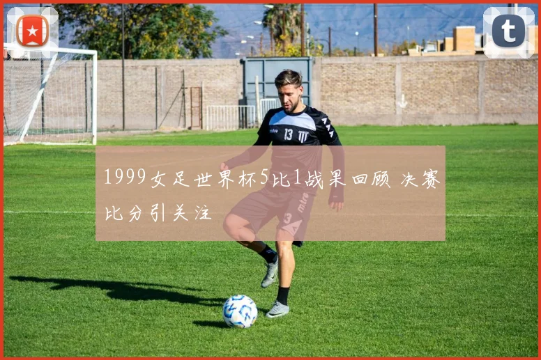 1999女足世界杯5比1战果回顾 决赛比分引关注