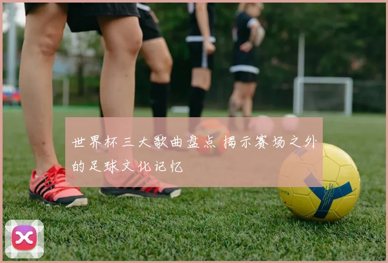 世界杯三大歌曲盘点 揭示赛场之外的足球文化记忆