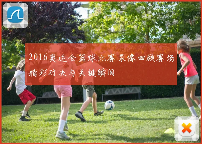 2016奥运会篮球比赛录像回顾赛场精彩对决与关键瞬间