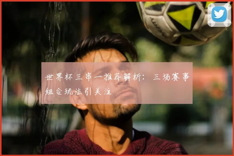世界杯三串一推荐解析:三场赛事组合玩法引关注